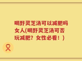 喝野灵芝汤可以减肥吗女人(喝野灵芝汤可否玩减肥？女性必看！)