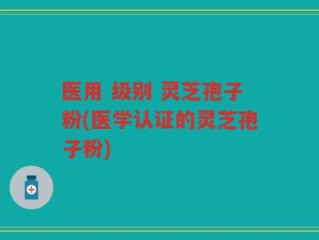 医用 级别 灵芝孢子粉(医学认证的灵芝孢子粉)