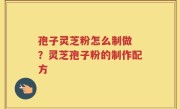 孢子灵芝粉怎么制做 ？灵芝孢子粉的制作配方