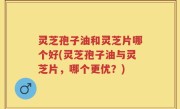 灵芝孢子油和灵芝片哪个好(灵芝孢子油与灵芝片，哪个更优？)