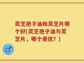灵芝孢子油和灵芝片哪个好(灵芝孢子油与灵芝片，哪个更优？)