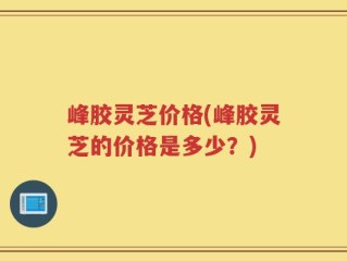 峰胶灵芝价格(峰胶灵芝的价格是多少？)
