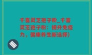 千喜灵芝孢子粉_千喜灵芝孢子粉：提升免疫力，健康养生新选择)
