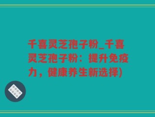 千喜灵芝孢子粉_千喜灵芝孢子粉：提升免疫力，健康养生新选择)