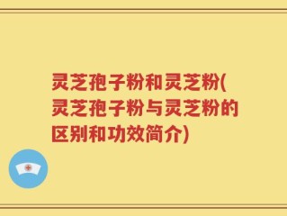 灵芝孢子粉和灵芝粉(灵芝孢子粉与灵芝粉的区别和功效简介)