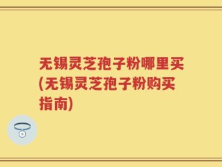 无锡灵芝孢子粉哪里买(无锡灵芝孢子粉购买指南)