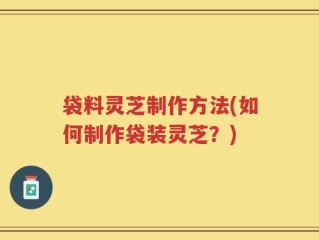 袋料灵芝制作方法(如何制作袋装灵芝？)
