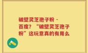 破壁灵芝孢子粉 - 百度？“破壁灵芝孢子粉”这玩意真的有用么