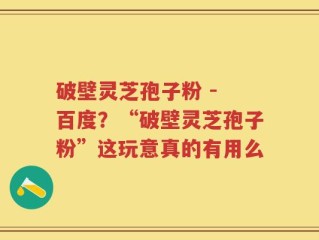 破壁灵芝孢子粉 - 百度？“破壁灵芝孢子粉”这玩意真的有用么