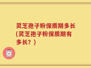 灵芝孢子粉保质期多长(灵芝孢子粉保质期有多长？)