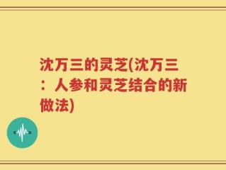沈万三的灵芝(沈万三：人参和灵芝结合的新做法)