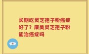 长期吃灵芝孢子粉癌症好了？康美灵芝孢子粉能治癌症吗
