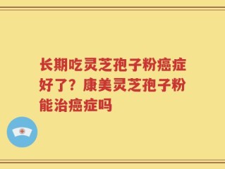 长期吃灵芝孢子粉癌症好了？康美灵芝孢子粉能治癌症吗