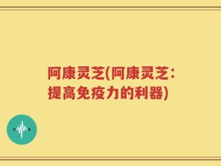 阿康灵芝(阿康灵芝：提高免疫力的利器)