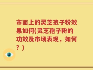 市面上的灵芝孢子粉效果如何(灵芝孢子粉的功效及市场表现，如何？)