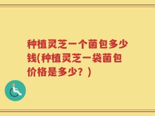 种植灵芝一个菌包多少钱(种植灵芝一袋菌包价格是多少？)