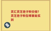 灵汇灵芝孢子粉价格？灵芝孢子粉在哪里能买到
