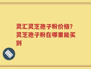 灵汇灵芝孢子粉价格？灵芝孢子粉在哪里能买到