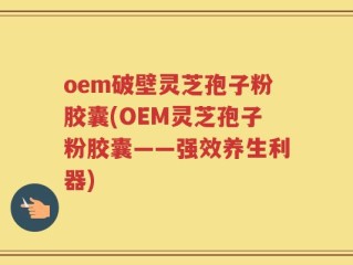 oem破壁灵芝孢子粉胶囊(OEM灵芝孢子粉胶囊——强效养生利器)