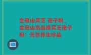 金冠山灵芝 孢子粉_金冠山高品质灵芝孢子粉：天然养生珍品