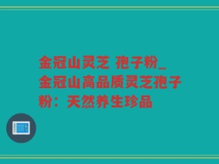 金冠山灵芝 孢子粉_金冠山高品质灵芝孢子粉：天然养生珍品
