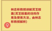 林志彬教授讲解灵芝胶囊(灵芝胶囊的功效作用及使用方法，由林志彬教授解析)