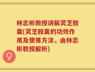 林志彬教授讲解灵芝胶囊(灵芝胶囊的功效作用及使用方法，由林志彬教授解析)