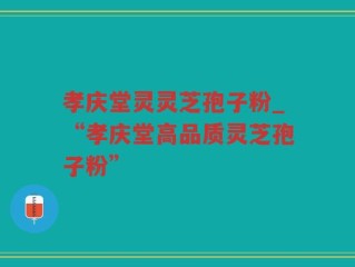 孝庆堂灵灵芝孢子粉_“孝庆堂高品质灵芝孢子粉”