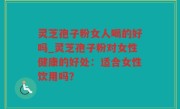 灵芝孢子粉女人喝的好吗_灵芝孢子粉对女性健康的好处：适合女性饮用吗？