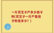 一斤灵芝子产多少孢子粉(灵芝子一斤产量孢子粉是多少？)