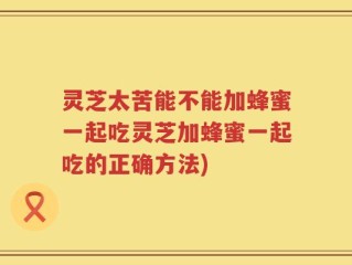 灵芝太苦能不能加蜂蜜一起吃灵芝加蜂蜜一起吃的正确方法)