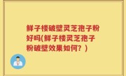 鲜子楼破壁灵芝孢子粉好吗(鲜子楼灵芝孢子粉破壁效果如何？)