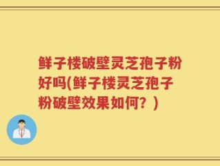 鲜子楼破壁灵芝孢子粉好吗(鲜子楼灵芝孢子粉破壁效果如何？)