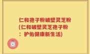 仁和孢子粉破壁灵芝粉(仁和破壁灵芝孢子粉：护佑健康新生活)