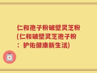 仁和孢子粉破壁灵芝粉(仁和破壁灵芝孢子粉：护佑健康新生活)