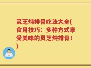 灵芝炖排骨吃法大全(食用技巧：多种方式享受美味的灵芝炖排骨！)
