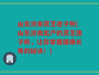 山东济南灵芝孢子粉(山东济南出产的灵芝孢子粉，让你掌握健康长寿的秘诀！)
