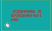 《灵芝孢子粉采集：探索其背后的奥秘与独特价值》