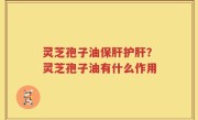 灵芝孢子油保肝护肝？灵芝孢子油有什么作用