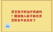 灵芝孢子粉治疗阴虚吗？糖尿病人能不能吃灵芝粉会不会太补了