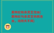 黑枸杞和赤灵芝泡水(黑枸杞与赤灵芝共同泡水，功效大不同)