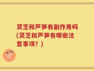 灵芝和芦笋有副作用吗(灵芝和芦笋有哪些注意事项？)