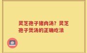 灵芝孢子猪肉汤？灵芝孢子煲汤的正确吃法