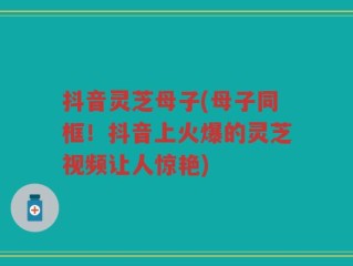 抖音灵芝母子(母子同框！抖音上火爆的灵芝视频让人惊艳)