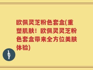 欧佩灵芝粉色套盒(重塑肌肤！欧佩灵灵芝粉色套盒带来全方位美肤体验)