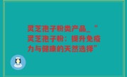 灵芝孢子粉类产品_“灵芝孢子粉：提升免疫力与健康的天然选择”