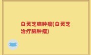 白灵芝脑肿瘤(白灵芝治疗脑肿瘤)