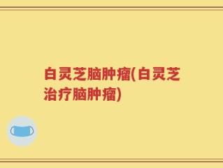 白灵芝脑肿瘤(白灵芝治疗脑肿瘤)