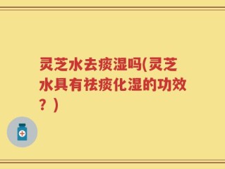 灵芝水去痰湿吗(灵芝水具有祛痰化湿的功效？)