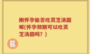 刚怀孕能否吃灵芝汤圆呢(怀孕初期可以吃灵芝汤圆吗？)